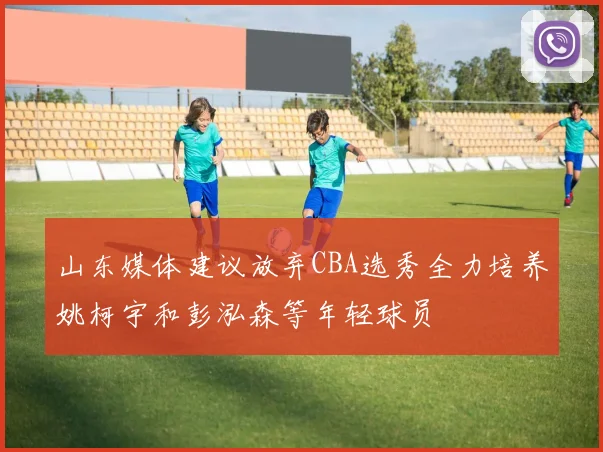 山东媒体建议放弃CBA选秀全力培养姚柯宇和彭泓森等年轻球员