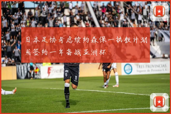 日本足协考虑续约森保一执教计划或签约一年备战亚洲杯
