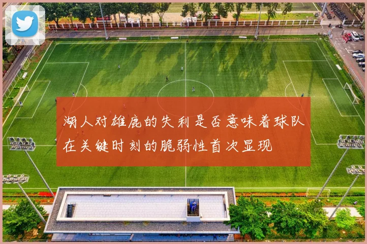 湖人对雄鹿的失利是否意味着球队在关键时刻的脆弱性首次显现