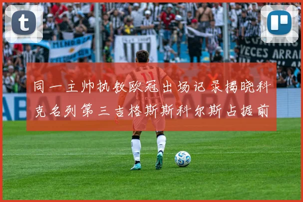 同一主帅执教欧冠出场记录揭晓科克名列第三吉格斯斯科尔斯占据前两位