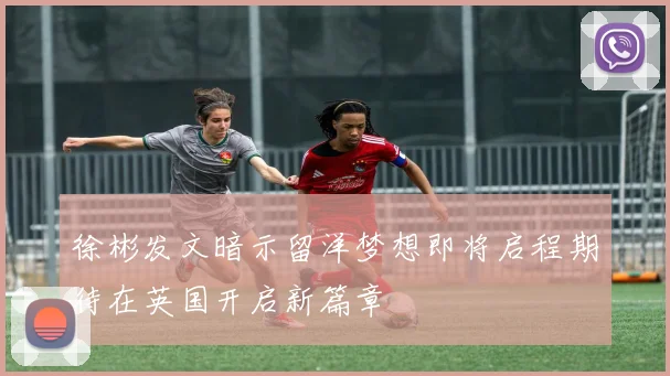徐彬发文暗示留洋梦想即将启程期待在英国开启新篇章