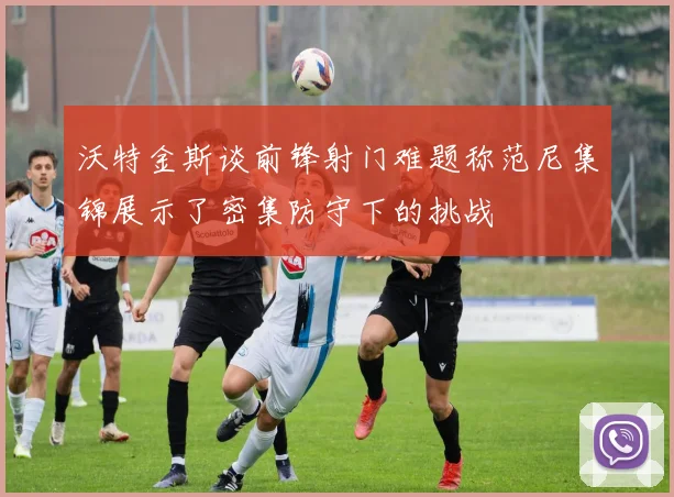 沃特金斯谈前锋射门难题称范尼集锦展示了密集防守下的挑战