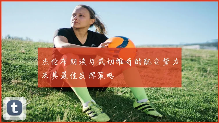 杰伦布朗谈与武切维奇的配合努力及其最佳发挥策略