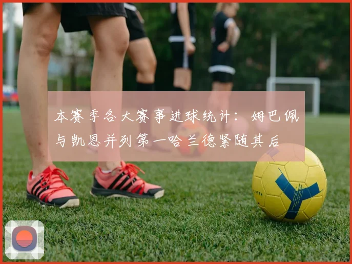 本赛季各大赛事进球统计：姆巴佩与凯恩并列第一哈兰德紧随其后