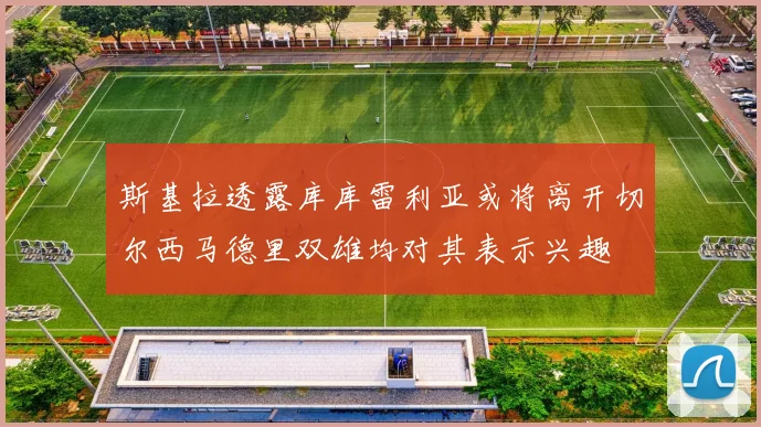 斯基拉透露库库雷利亚或将离开切尔西马德里双雄均对其表示兴趣