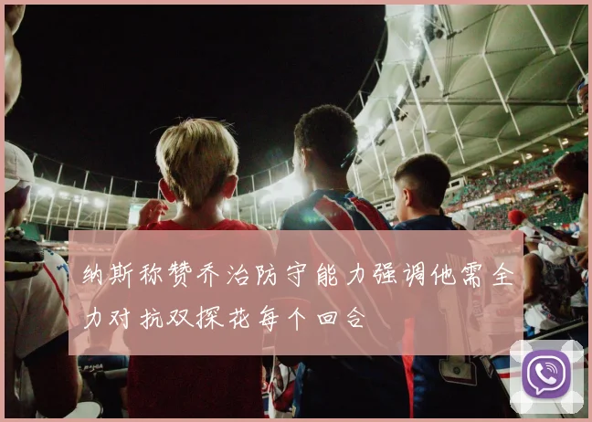 纳斯称赞乔治防守能力强调他需全力对抗双探花每个回合