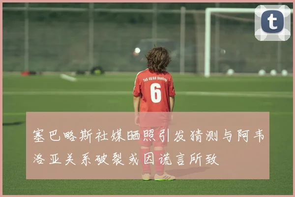 塞巴略斯社媒晒照引发猜测与阿韦洛亚关系破裂或因谎言所致