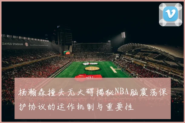 杨瀚森撞头无大碍揭秘NBA脑震荡保护协议的运作机制与重要性