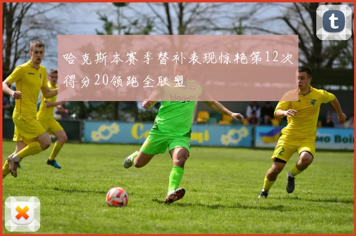 哈克斯本赛季替补表现惊艳第12次得分20领跑全联盟