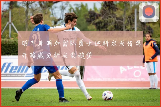 明年库明加留队勇士但科尔或将离开路威分析当前趋势