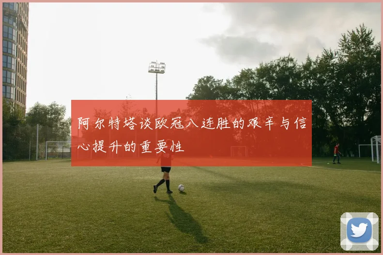 阿尔特塔谈欧冠八连胜的艰辛与信心提升的重要性